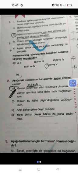 13:40
1. I.
İmkânsız aşklar peşinde koşmak divan şairleri-
ne acı değil zevk veriyordu.
II.
Özlem ve aşk, ağırlığını ortaya koyduğunda şiir
ortaya çıkar.
II
Aşkın sınırlarını çizmeye, aşkı tarif etmeye çalı-
şan hiç aşık olmamış demektir.
IV. Özlem, sevgi, nefret gibi duyguların birleşimiyle
aşk denilen kavram oluşur.
V.
₪
Aşkın, birçok duyguyu içinde barındırdığı bir
gerçektir.
Numaralanmış cümlelerden hangileri anlamca
birbirine en yakındır?
A) I ve II
B) I ve III
D) III ve IV
C) II ve IV
0
IV ve V
=
4. Şair
büy
mi
2. Aşağıdaki cümlelerin hangisinde kosul anlamı
vardır?
kosul
A Gerekli çabayr sarf ettin mi sonuca ulaşırsın.
Zaman geçtikçe sana daha fazla bağlanıyo-
rum.
C) Onların bu hâlini düşündüğümde üzülüyor-
dum.
D) Artık bahar gelse deyip duruyor.
E) Yarışı birinci olarak bitirse de buna sevin-
mez.
Bu
en
Doktrin Yay
3. Aşağıdakilerin hangisi bir "tanım" cümlesi değil-
dir?
A) Sanat, geçmişte de gelecekte de beğenilen,
A
5