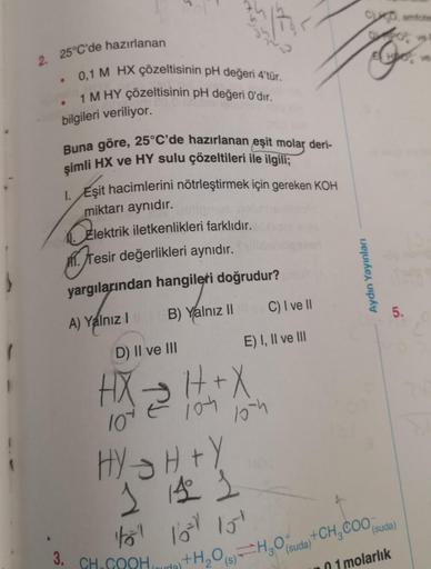 2. 25°C'de hazırlanan
0,1 M HX çözeltisinin pH değeri 4'tür.
1 M HY çözeltisinin pH değeri O'dır.
bilgileri veriliyor.
●
Buna göre, 25°C'de hazırlanan eşit molar deri-
şimli HX ve HY sulu çözeltileri ile ilgili;
1. Eşit hacimlerini nötrleştirmek için gerek