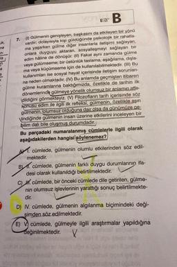 B
7.
(1) Gülmenin genişleyen, başkasını da etkileyen bir yönü
vardır; dolayısıyla kişi güldüğünde psikolojik bir rahatla-
ma yaşarken gülme diğer insanlarla iletişimi sağlayan,
onlara duyguyu aktaran, sosyalleşmeyi sağlayan bir
edim hâline de dönüşür. (II) Fakat aynı zamanda gülme
veya gülümseme; bir üstünlük taslama, aşağılama, dışla-
ma veya küçümseme için de kullanılabilmektedir. (III) Bu
kullanımları ise sosyal hayat içerisinde iletişim sorunları-
na neden olmaktadır. (IV) Bu anlamda geçmişten itibaren
gülme kuramlarına baktığımızda, özellikle de tarihin ilk
dönemlerinde gülmeye yönelik olumsuz bir anlamın atfe-
dildiğini görmekteyiz. (V) Filozofların tarih içerisinde söz
konusu edim ile ilgili ilk refleksi, gülmenin, özellikle aşırı
gülmenin, olumsuz olduğuna dair olsa da günümüze ge-
Vlindiğinde gülmenin insan üzerine etkilerini inceleyen bir
ambilim dalı bile oluşmuş durumdadır.
uk,
ne
n-
ra
en
a
Y
Bu parçadaki numaralanmış cümlelerle ilgili olarak
aşağıdakilerden hangisi söylenemez?
A. cümlede, gülmenin olumlu etkilerinden söz edil-
mektedir.
B) 1. cümlede, gülmenin farklı duygu durumlarının ifa-
desi olarak kullanıldığı belirtilmektedir.
C). cümlede, bir önceki cümlede dile getirilen, gülme-
nin olumsuz işlevlerinin yarattığı sonuç belirtilmekte-
dir.
D) IV. cümlede, gülmenin algılanma biçimindeki deği-
şimden söz edilmektedir.
E) V cümlede, gülmeyle ilgili araştırmalar yapıldığına
değinilmektedir. X
Vxüd mushata ebama
ipo 07
Searby Hoveveisi ulov vid üübin