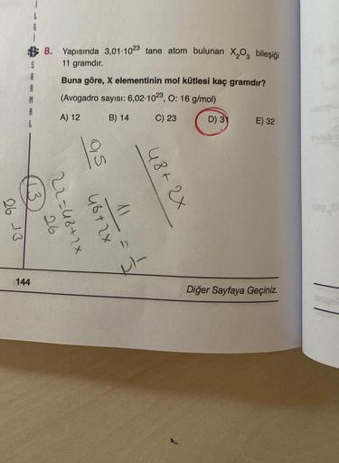 26 13
144
8. Yapısında 3,01-1023 tane atom bulunan X₂O₂ bileşiği
11 gramdır.
Buna göre, X elementinin mol kütlesi kaç gramdır?
(Avogadro sayısı: 6,02-1023, 0: 16 g/mol)
A) 12
B) 14
C) 23
D) 31
26
22=48+2x
05
48+2x
11
48+2x
H-
E) 32
Diğer Sayfaya Geçiniz.