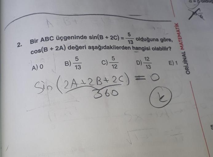 2.
AB+
5
Bir ABC üçgeninde sin(B + 2C) = -
cos(B+
13
1.00
A) O
olduğuna göre,
+ 2A) değeri aşağıdakilerden hangisi olabilir?
5
5
B) 3 C) -5/2
12
Sin (2A + 2B+ 2C)
860
12
D) -
=
13
O
ORİJİNAL MATEMATIK
E) 1
oldu
5