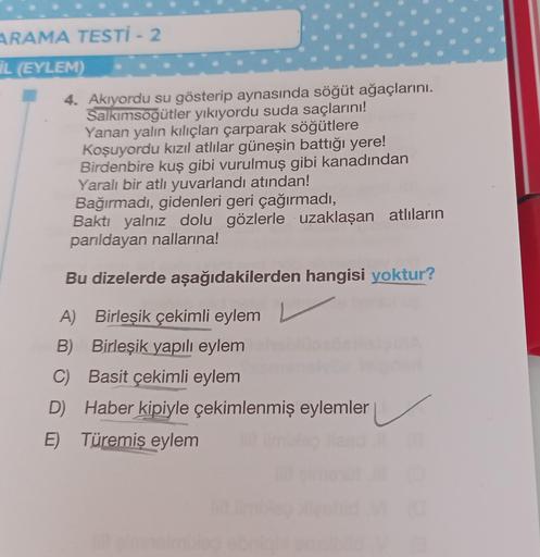 ARAMA TESTİ - 2
IL (EYLEM) 1000
4. Akıyordu su gösterip aynasında söğüt ağaçlarını.
Salkımsöğütler yıkıyordu suda saçlarını!
Yanan yalın kılıçları çarparak söğütlere
Koşuyordu kızıl atlılar güneşin battığı yere!
Birdenbire kuş gibi vurulmuş gibi kanadından