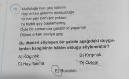 18. Mutluluğa hep geç kalırım
Hep erken giderim mutsuzluğa
Ya her şey bitmiştir çoktan
Ya hiçbir şey başlamamış
Öyle bir zamanına geldim ki yaşamın
Ölüme erken seviye geç
Bu dizeleri söyleyen bir şairde aşağıdaki duygu-
lardan hangisinin hâkim olduğu söylenebilir?
A) Kızgınlık
C) Hayıflanma
E) Bunalım
B) Kırgınlık
D) Özlem