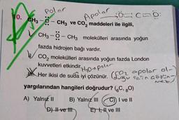 Polar
10. CH3-O-CH3 ve CO₂ maddeleri ile ilgili,
Apolar
-Ö-CH3 molekülleri arasında yoğun
00:
CH3
fazda hidrojen bağı vardır.
CO₂ molekülleri arasında yoğun fazda London
kuvvetleri etkindir.
polor
Her ikisi de suda iyi çözünür. ( polar ol-)
Tain
mez,
yargılarından hangileri doğrudur? (6C, 80)
A) Yalnız II
B) Yalnız III
C)) I ve II
ve III
D) II ve tit
E),