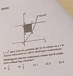 ÖRNEK:
-15
9
A) //
A
C
f(x)=x²
y = x² eğrisi üzerinde şekildeki gibi bir B noktası ve y = 9
doğrusu kullanılarak bir ABCD dikdörtgeni oluşturuluyor.
Dikdörtgenin alanının maksimum olması için B nokta-
sının ordinatı kaç olmalıdır?
B)/1/12
X
C) 1 D) 3
E) 5