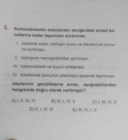 5. Karbondioksitin dokulardan akciğerdeki alveol kıl-
callarına kadar taşınması sürecinde,
I. karbonik asitin, hidrojen iyonu ve bikarbonat iyonu-
na ayrılması,
II. hidrojenin hemoglobinden ayrılması,
III. karbondioksit ve suyun birleşmesi,
IV. bikarbonat iyonunun plazmaya geçerek taşınması
olaylarının gerçekleşme sırası, aşağıdakilerden
hangisinde doğru olarak verilmiştir?
A) I, II, III, IV
B) III, I, IV, II
D) II, I, IV, III
C) I, III, IV, II
E) III, IV, I, II