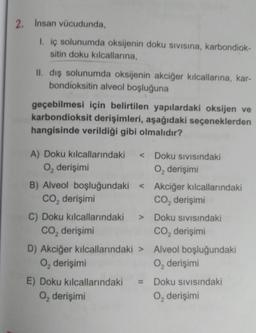 2. Insan vücudunda,
1. iç solunumda oksijenin doku sıvısına, karbondiok-
sitin doku kılcallarına,
II. dış solunumda oksijenin akciğer kılcallarına, kar-
bondioksitin alveol boşluğuna
geçebilmesi için belirtilen yapılardaki oksijen ve
karbondioksit derişimleri, aşağıdaki seçeneklerden
hangisinde verildiği gibi olmalıdır?
A) Doku kılcallarındaki
O₂ derişimi
< Doku Sıvısındaki
O₂ derişimi
B) Alveol boşluğundaki < Akciğer kılcallarındaki
CO₂ derişimi
CO₂ derişimi
C) Doku kılcallarındaki
CO₂ derişimi
> Doku SIVISındaki
CO₂ derişimi
D) Akciğer kılcallarındaki > Alveol boşluğundaki
O₂ derişimi
O₂ derişimi
E) Doku kılcallarındaki
O₂ derişimi
= Doku Sıvısındaki
O, derişimi