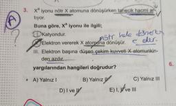 3.
Xa iyonu nötr X atomuna dönüşürken tanecik hacmi ar
tıyor.
Buna göre, Xa iyonu ile ilgili;
Katyondur.
nstr hele daherty
Elektron vererek X atomuna dönüşür. eder.
III. Elektron başına düşen çekim kuvveti X atomunkin-
den azdır.
yargılarından hangileri doğrudur?
• A) Yalnız I
B) Yalnız
D) I ve
T
W F 40 FEE 4 F
22 "
f
E) I, ve III
120
C) Yalnız III
22 22
6.