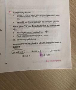 le
||
31. Türkiye Selçukluları,
●
Sinop, Antalya, Alanya ve Suğdak şehirlerini aldı-
lar.
●
Venedik ve Kıbrıs krallıkları ile antlaşma yaptılar.
Buna göre Türkiye Selçuklularının bu faaliyetleri-
nin;
hâkimiyet alanını genişletme, +
1.
II. Türk-İslam kültürünü yayma,
III. ekonomiyi geliştirme
amaçlarından hangilerine yönelik olduğu savunu-
labilir?
A) Yalnız I
D) I ve Ill
-
B) Yalnız II
E) I, II ve III
C) Yalnız III
Diğer sayfaya geçiniz.