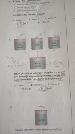 8.
9.
KOH ve HNO3 çöz
1. turnusol kâğıdının rengini değiştirme,
II. elektrik akımını iletme,
III. bazik özellik gösterme
özelliklerinden hangileri ortaktır?
A) Yalnız I
D) ve Il
10.
HCI
(suda)
asit
external
B) Yalnız II
A) Yalnız I
D) II ve III
E) I, II ve III
H₂O
NaOH
çözeltisi
HOA
NaOH çözeltisine yukarıdaki çözeltiler ve su ayrı
ayrı eklendiğinde yapılan işlemlerden hangilerinin
sonucunda NaOH çözeltsinin pH değeri azalır?
C) Yalnız III
B) Yalnız II
NaCl
(suda)
NaOH(k)
Saf Su
E) I, II ve III
C) Yalnız III
Yandaki kaba NaOH katısı eklenerek çözülüyor.