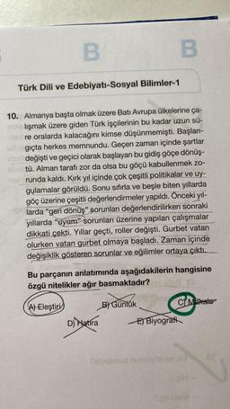 B
Türk Dili ve Edebiyatı-Sosyal Bilimler-1
10. Almanya başta olmak üzere Batı Avrupa ülkelerine ça-
lışmak üzere giden Türk işçilerinin bu kadar uzun sü-
red re oralarda kalacağını kimse düşünmemişti. Başlan-
gıçta herkes memnundu. Geçen zaman içinde şartlar
eball değişti ve geçici olarak başlayan bu gidiş göçe dönüş-
tü. Alman tarafı zor da olsa bu göçü kabullenmek zo-
runda kaldı. Kırk yıl içinde çok çeşitli politikalar ve uy-
gulamalar görüldü. Sonu sıfırla ve beşle biten yıllarda
göç üzerine çeşitli değerlendirmeler yapıldı. Önceki yıl-
larda "geri dönüş" sorunları değerlendirilirken sonraki
yıllarda "uyum" sorunları üzerine yapılan çalışmalar
dikkati çekti. Yıllar geçti, roller değişti. Gurbet vatan
olurken vatan gurbet olmaya başladı. Zaman içinde
değişiklik gösteren sorunlar ve eğilimler ortaya çıktı.
Bu parçanın anlatımında aşağıdakilerin hangisine
özgü nitelikler ağır basmaktadır?
A) Eleştiri
D) Natira
B
B) Günlük
C) Makale
E) Biyografi
Sebralsud numons.o0.03
Yold back-
60