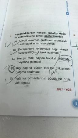 2. Aşağıdakilerden hangisi, insanın doğa-
A) Kloroflorokarbon gazlarının artmasıyla
ya olan etkisine örnek gösterilemez?
ozon tabakasının seyrelmesi
ui
/benimhocam
ber
B) Denizlerdeki kirlenmeye bağlı olarak
biyoçeşitliliğin giderek azalması
C) Her yıl farklı sayıda tropikal siklonym
meydana gelmesi
9
D) Kişi başına düşen tatlı su miktarının
giderek azalması
LE
E) Yağmur ormanlarının büyük bir hızla
yok olması
2011-YGS
4.
5