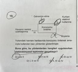 19.
Havanın nemini
uzaklaştırma
Galvanize etme
IV
D
Korozyonu
önleme
D) I, II ve IV
Kurban
h elektrot
ALL
Boyama
Yukarıdaki kavram haritasında korozyonu önlemek ama-
cıyla kullanılan bazı yöntemler gösterilmiştir.
BX11
B II ve III
kullanma
Buna göre, bu yöntemlerden hangileri uygulanırken
(elektrokimyasal tepkimeler gerçekleşir?
A) Ive II
A
EII, III ve IV
) III ve IV