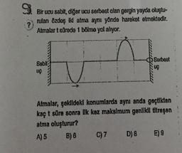 9.
?
Bir ucu sabit, diğer ucu serbest olan gergin yayda oluştu-
rulan özdeş ikl atma aynı yönde hareket etmektedir.
Atmalar t sürede 1 bölme yol alıyor.
Sabit
UÇ
Serbest
Atmalar, şekildeki konumlarda aynı anda geçtikten
kaç t süre sonra ilk kez maksimum genlikil titreşen
atma oluşturur?
A) 5
B) B
C) 7
D) 8 E) 9