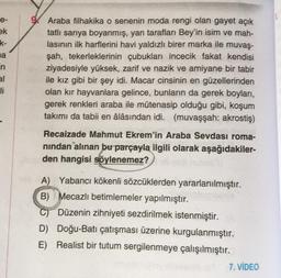 e-
ek
k-
a
in
al
Hi
Araba filhakika o senenin moda rengi olan gayet açık
tatlı sarıya boyanmış, yan tarafları Bey'in isim ve mah-
lasının ilk harflerini havi yaldızlı birer marka ile muvaş-
şah, tekerleklerinin çubukları incecik fakat kendisi
ziyadesiyle yüksek, zarif ve nazik ve amiyane bir tabir
ile kız gibi bir şey idi. Macar cinsinin en güzellerinden
olan kır hayvanlara gelince, bunların da gerek boyları,
gerek renkleri araba ile mütenasip olduğu gibi, koşum
takımı da tabii en âlâsından idi. (muvaşşah: akrostiş)
Recaizade Mahmut Ekrem'in Araba Sevdası roma-
nından alınan bu parçayla ilgili olarak aşağıdakiler-
den hangisi söylenemez?
A) Yabancı kökenli sözcüklerden yararlanılmıştır.
B) Mecazlı betimlemeler yapılmıştır.
C) Düzenin zihniyeti sezdirilmek istenmiştir.
D) Doğu-Batı çatışması üzerine kurgulanmıştır.
E) Realist bir tutum sergilenmeye çalışılmıştır.
7. VİDEO