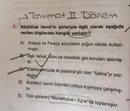 Tontimat II Dönem
9. Abdülhak Hamit'in şiirleriyle ilgili olarak aşağıda
verilen bilgilerden hangisi yanlıştır?
A) Arapça ve Farsça sözcükleri yoğun olarak kullan-
mıştır.
B Aşk, tabiat, ölüm ve metafizik gibi konuları işlemiş-
tir.
C
Edebiyatımızda ilk pastoral şiir olan "Sahra"yı yaz-
miştir
D) Kuralsız nazım biçimleri ortaya koymaya çalışmış-
tır.
E) Tüm şiirlerini "Müntehabat-ı Eş'ar"da toplamıştır.