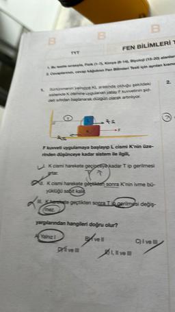 B
FEN BİLİMLERİ 1
& testte serasiya, Fizik (1-7), Kimya (14) Biyoloji (15-20) alanlar
& Caplana, cevap kagidion Fee Bilimleri Testi için ayrılan kismin
B
TYT
Srtünmenin yalnızca KL arasında olduğu şekildeki
sistence Kosmine uygulanan yatay F kuvvetinin şid-
det sirdan başlanarak düzgün olarak artımlıyor.
B
F kuvveti uygulamaya başlayıp L cismi Knin üze-
rinden düşünceye kadar sistem ile ilgili,
TEZ
K cismi harekete geçinceye kadar Tip gerilmesi
J
IL K cismi harekete geçtikten sonra K'nin ivme bü-
yüklüğü sabit kalint
IL Kherekete geçtikten sonra Tip gerilmesi değiş-
Yalnız I
yargılanından hangileri doğru olur?
Drive III
Bivell
Livell
Cive
of