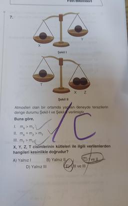 7.
X
T
A) Yalnız I
mx + m₂ > MT
m₁
Şekil 1
Atmosferi olan bir ortamda yapan deneyde terazilerin
denge durumu Şekil-I ve Şekil verilmiştir.
FC
Buna göre,
D) Yalnız III
Şekil II
1. my > my
II.
III. m₁ > my
X, Y, Z, T cisimlerinin kütleleri ile ilgili verilenlerden
hangileri kesinlikle doğrudur?
Y
X Z
B) Yalnız II
C) ve II
EX
EXII ve III