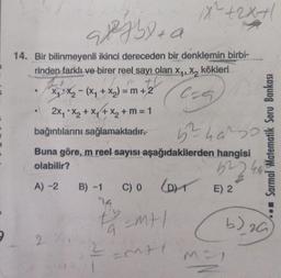 9
98²5+ a
14. Bir bilinmeyenli ikinci dereceden bir denklemin birbi-
rinden farklı ve birer reel sayı olan x₁, x, kökleri
m th
=m+2
Cat
X₁X₂-(X₁ + X₂) =
2x₁ * x₂ + x₁ + x₂ + m = 1
bağıntılarını sağlamaktadır.
2:7
5²40²30
Buna göre, m reel sayısı aşağıdakilerden hangisi
olabilir?
522 42
A) -2
B) -1 C) 0
1x²+2x+1
th
9
(DE) 2
=m+1
=MAI
Sarmal Matematik Soru Bankası
M=1
b) 20