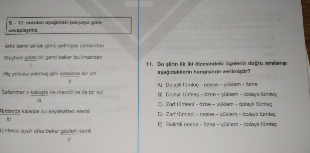 9. - 11. soruları aşağıdaki parçaya göre
cevaplayınız.
Artık demir almak günü gelmişse zamandan
Mechule giden bir gemi kalkar bu limandan
1
Hiç yolcusu yokmuş gibi sessizce alır yol
||
Sallanmaz o kalkışta ne mendil ne de bir kol
|||
Rıhtımda kalanlar bu s