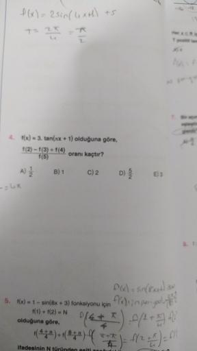 f(x) = 2 sin(4x+h) +5
25
4. f(x)=3. tan(xx + 1) olduğuna göre,
1(2)-1(3)+1(4)
1(5)
A) 12/22
-=4x
oranı kaçtır?
B) 1 C) 2
5. f(x) = 1 - sin(8x + 3) fonksiyonu için
f(1) + f(2) = N
olduğuna göre,
52
f(x) = sin(8 x++)
flasin periyo
(6 + I) 0 (² + 1) (²)
(222)