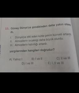 11. Güneş Dünya'ya şimdikinden daha yakın olsay.
di,
1.
Dünya'ya etki eden kütle çekim kuvveti artardı.
II. Atmosferin sıcaklığı daha büyük olurdu.
III. Atmosferin kalınlığı artardı.
yargılarından hangileri doğrudur?
A) Yalnız I
B) I ve II
D) I ve III
C) II ve III
E) I, II ve III