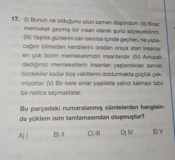 17. (I) Bunun ne olduğunu uzun zaman düşündüm. (II) Biraz
memleket gezmiş bir insan olarak şunu söyleyebilirim.
(III) Yaşlılık günlerini can sıkıntısı içinde geçiren, ne yapa-
cağını bilmeden kendilerini oradan oraya atan insanlar
en çok bizim memleketimiz