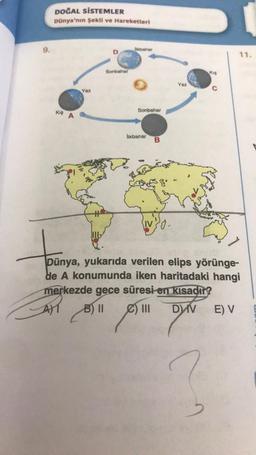 9.
DOĞAL SİSTEMLER
Dünya'nın Şekli ve Hareketleri
KIS A
Yaz
IL
D
Sonbahar
likbahar
Sonbahar
likbahar
B
Yaz
Kis
11.
Dünya, yukarıda verilen elips yörünge-
de A konumunda iken haritadaki hangi
merkezde gece süresi en kısadır?
B) II
DIV
E) V