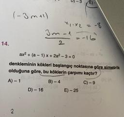 14.
(-3m+1)
2
3m-1
2
D) - 16
ax² + (a1) x + 2a²-3=0
denkleminin kökleri başlangıç noktasına göre simetrik
olduğuna göre, bu köklerin çarpımı kaçtır?
A) - 1
B) - 4
( 01-) (3
T
X₁1×2 = -8
=-16²
E)-
C) - 9
[$.014) (0
E) - 25