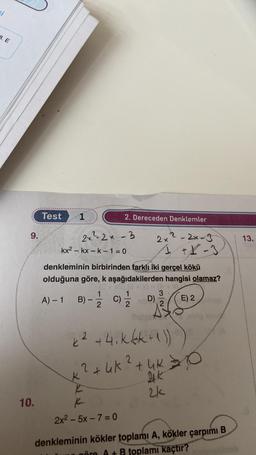 ci
8. E
9.
10.
Test
1
2.Dereceden Denklemler
2x2-2x-3
2x²2x-3
1 +X-3
denkleminin birbirinden farklı iki gerçel kökü
olduğuna göre, k aşağıdakilerden hangisi olamaz?
E) 2 hab
kx2 - kx-k-1=0
3
A) - 1 B) - 1/2/C)
C) 1/1/12 D)
06 (2
*² +4.kkk+1))
2
=>
2 +4K ² + 4K = 0
K
K
K
2x² - 5x-7 = 0
2k
denkleminin kökler toplamı A, kökler çarpımı B
wäre A+ B toplamı kaçtır?
13.
