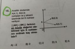 15. Analitik düzlemde
A(4,1), B(2,3)
noktaları ve y ekseni
üzerinde bir K noktası
veriliyor.
||AK|-|BK|| farkının
en büyük değerini ala-
bilmesi için K noktası-
nın ordinatı kaç olma-
lıdır?
A)-2
B) 0
K
9
C) 2
B(2,3)
A(4,1)
D) 3
➜X
E) 5