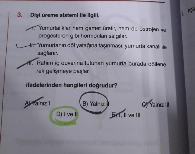 3.
Dişi üreme sistemi ile ilgili,
Yumurtalıklar hem gamet üretir, hem de östrojen ve
progesteron gibi hormonları salgılar.
H. Yumurtanın döl yatağına taşınması, yumurta kanalı ile
sağlanır.
1. Rahim iç duvarına tutunan yumurta burada döllene-
rek gelişmeye