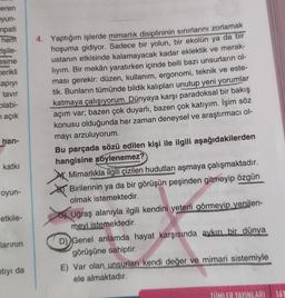 eren
yun-
mpati
hem
işile-
esine
cerikli
apıyı
tavır
olabi-
n açık
han-
katkı
oyun-
etkile-
larının
ntıyı da
4. Yaptığım işlerde mimarlık disiplininin sınırlarını zorlamak
hoşuma gidiyor. Sadece bir yolun, bir ekolün ya da bir
ustanın etkisinde kalamayacak kadar eklektik ve merak-
lıyım. Bir mekân yaratırken içinde belli bazı unsurların ol-
ması gerekir: düzen, kullanım, ergonomi, teknik ve este-
tik. Bunların tümünde bildik kalıpları unutup yeni yorumlar
katmaya çalışıyorum. Dünyaya karşı paradoksal bir bakış
açım var; bazen çok duyarlı, bazen çok katıyım. İşim söz
konusu olduğunda her zaman deneysel ve araştırmacı ol-
mayı arzuluyorum.
Bu parçada sözü edilen kişi ile ilgili aşağıdakilerden
hangisine söylenemez?
Mimarlıkla ilgili çizilen hudutları aşmaya çalışmaktadır.
Birilerinin ya da bir görüşün peşinden gitmeyip özgün
olmak istemektedir.
SUID
Uğraş alanıyla ilgili kendini yeterli görmeyip yenilen-
meyi istemektedir.
D) Genel anlamda hayat karşısında aykırı bir dünya
görüşüne sahiptir.
E) Var olan unsurları kendi değer ve mimari sistemiyle
ele almaktadır.
TÜMLER YAYINLARI 161