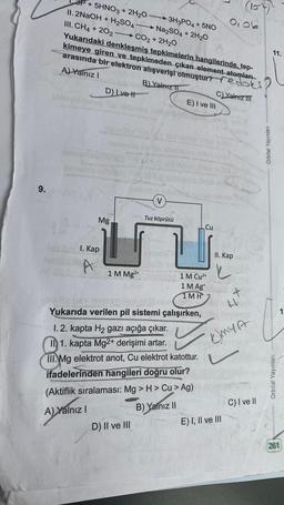 9.
+5HNO3 + 2H₂O
11. 2NaOH + H₂SO4
III. CH4 + 202
Yukarıdaki denkleşmiş tepkimelerin hangilerinde, tep-
kimeye giren ve tepkimeden çıkan element atomları
arasında bir elektron alışverişi olmuştur? redoks
A) Yalnız I
B) Yalnız I
C) Yalnız III
1. Kap
D) Ive H
Mg
A) Y
A) Yalnız I
1 M Mg²+
-3H3PO4 + 5NO
Na2SO4 + 2H₂O
CO2 + 2H₂O
D) II ve III
Tuz köprüsü
E) I ve III
Yukarıda verilen pil sistemi çalışırken,
1 M Cu²+
1 M Ag
1MH
1.2. kapta H₂ gazı açığa çıkar.
ID 1. kapta Mg2+ derişimi artar.
III. Mg elektrot anot, Cu elektrot katottur.
ifadelerinden hangileri doğru olur?
(Aktiflik sıralaması: Mg > H > Cu > Ag)
B) Yalnız II
Cu
II. Kap
✓
J
0,06
E) I, II ve III
x
(10-12
41.
(my
C) I ve II
Orbital Yayınları
11.
Orbital Yayınları
261