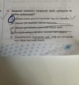 a
13. Aşağıdaki cümlelerin hangisinde deyim açıklayıcısı ile
birlikte verilmemiştir?
Ⓡ
A) Sabaha kadar gözümü kırpmadan hep onu bekledim.
Olanları çok abartıyor, bire bir katıyordu.
Annemi çok özledim, burnumda tütüyor sanki.
D)/En küçük şakaya bile alınır, buluttan nem kapardı.
E) Söylediklerimizi duymazdan gelir, iyiliği için konuştuğu-
muz hâlde hep kulak tıkardı.
23