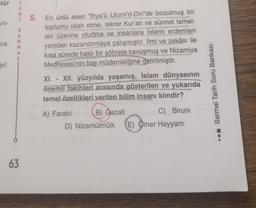 tür i
L
arlı-
na
erî
G
i 5. En ünlü eseri “İhya'ü Ulumi'd-Din"de bozulmuş bir
toplumu islah etme, tekrar Kur'an ve sünnet temel-
leri üzerine oturtma ve insanlara İslami erdemleri
yeniden kazandırmaya çalışmıştır. İlmi ve zekâsı ile
kısa sürede haklı bir şöhrete kavuşmuş ve Nizamiye
Medresesi'nin baş müderrisliğine getirilmiştir.
S
A
R
M
A
63
XI. - XII. yüzyılda yaşamış, İslam dünyasının
önemli fakihleri arasında gösterilen ve yukarıda
temel özellikleri verilen bilim insanı kimdir?
B) Gazali
C) Biruni
D) Nizamülmülk (E) Omer Hayyam
A) Farabi
☐☐☐ Sarmal Tarih Soru Bankası