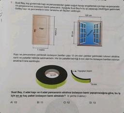 1
7. Suat Bey, kış günlerinde kapı ve pencerelerden gelen soğuk havayı engellemek için kapı ve pencerele-
rin çerçevelerine izolasyon bantı çekecektir. Aşağıda Suat Bey'in bu işi yapacağı dikdörtgen şeklindeki
özdeş kapı ve pencerelerin birer tanesine ait ölçüleri verilmiştir.
Kapi
2 metre
A) 10
12 cm
80 cm
1 metre
Kapı ve pencerelere çekilecek izolasyon bantları çapı 12 cm olan çember şeklindeki rulonun etrafına
sarılı ve paketler hâlinde satılmaktadır. Her bir pakette kalınlığı 8 mm olan bu izolasyon bantları rulonun
etrafina 5 sıra sarılmıştır.
120 cm
C) 12
Pencere
Yapışkan kısım
Suat Bey, 2 adet kapı ve 4 adet pencerenin etrafına izolasyon bantı yapıştıracağına göre, bu iş
için en az kaç paket izolasyon bantı almalıdır? ( yerine 3 alınız.)
B) 11
8 mm
D) 13