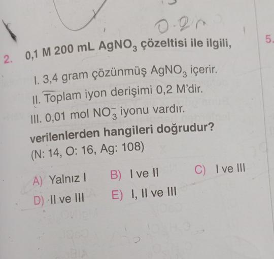 0.21
2. 0,1 M 200 mL AgNO3 çözeltisi ile ilgili,
1. 3,4 gram çözünmüş AgNO, içerir.
II. Toplam iyon derişimi 0,2 M'dir.
III. 0,01 mol NO3 iyonu vardır.
verilenlerden hangileri doğrudur?
(N: 14, O: 16, Ag: 108)
A) Yalnız 1
D) Il ve III
BIA
B) I ve II
E) I,