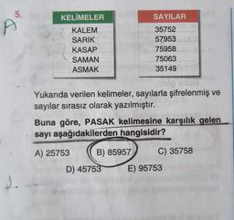 5.
KELİMELER
KALEM
SARIK
KASAP
SAMAN
ASMAK
w
Yukarıda verilen kelimeler, sayılarla şifrelenmiş ve
sayılar sırasız olarak yazılmıştır.
SAYILAR
35752
57953
75958
75063
35149
Buna göre, PASAK kelimesine karşılık gelen
sayı aşağıdakilerden hangisidir?
A) 25753
B) 85957
D) 45753
C) 35758
E) 95753