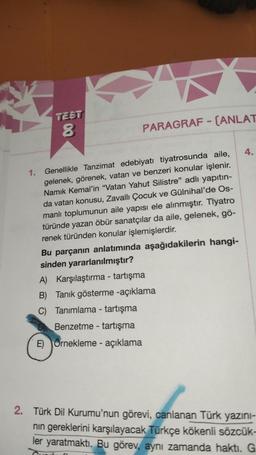 1.
TEST
8
PARAGRAF - (ANLAT
Genellikle Tanzimat edebiyatı tiyatrosunda aile,
gelenek, görenek, vatan ve benzeri konular işlenir.
Namık Kemal'in "Vatan Yahut Silistre" adlı yapıtın-
da vatan konusu, Zavallı Çocuk ve Gülnihal'de Os-
manlı toplumunun aile yapısı ele alınmıştır. Tiyatro
türünde yazan öbür sanatçılar da aile, gelenek, gö-
renek türünden konular işlemişlerdir.
Bu parçanın anlatımında aşağıdakilerin hangi-
sinden yararlanılmıştır?
A) Karşılaştırma - tartışma
B) Tanık gösterme -açıklama
C) Tanımlama - tartışma
Benzetme tartışma
E) Örnekleme - açıklama
-
4.
2. Türk Dil Kurumu'nun görevi, canlanan Türk yazını-
nın gereklerini karşılayacak Türkçe kökenli sözcük-
ler yaratmaktı. Bu görev, aynı zamanda haktı. G