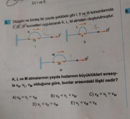 D) Ive #l
& Düzgün ve türdeş bir yayda şekildeki gibi I, II ve III konumlarında
F2F2F kuvvetten uygulanarak K, L, Matmalan oluşturulmuştur.
A) Vk = V₁ = VM
fu
M
F
III
D) V₁ < VK = VM
B) VK <VL < VM
11
K, L ve M atmalarının yayda hızlarının büyüklükleri sırasıy-
la VK, VL. V olduğuna göre, bunlar arasındaki ilişki nedir?
2F
2F
C) VK < VL = VM
E) VL <VM AVK
6.