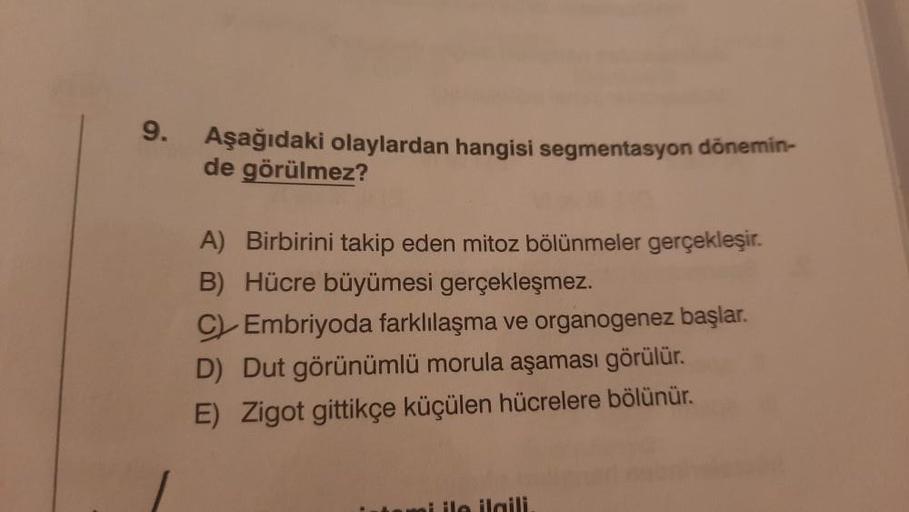 9.
Aşağıdaki olaylardan hangisi segmentasyon dönemin-
de görülmez?
A) Birbirini takip eden mitoz bölünmeler gerçekleşir.
B) Hücre büyümesi gerçekleşmez.
C Embriyoda farklılaşma ve organogenez başlar.
D) Dut görünümlü morula aşaması görülür.
E) Zigot gittik