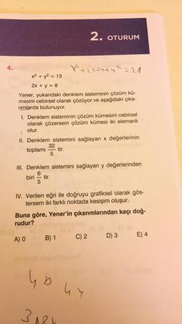 4.
x² + y² = 13
2x + y = 8
Yener, yukarıdaki denklem sisteminin çözüm kü-
mesini cebirsel olarak çözüyor ve aşağıdaki çıka-
rimlarda bulunuyor.
x²+2x+4+4² = 21
1. Denklem sisteminin çözüm kümesini cebirsel
olarak çözersem çözüm kümesi iki elemanlı
olur.
2. OTURUM
II. Denklem sistemini sağlayan x değerlerinin
32
toplamı tir.
5
III. Denklem sistemini sağlayan y değerlerinden
6
biri tir.
5
IV. Verilen eğri ile doğruyu grafiksel olarak gös-
tersem iki farklı noktada kesişim oluşur.
B) 1
Buna göre, Yener'in çıkarımlarından kaçı doğ-
rudur?
A) O
yo
3181
C) 2
DUY
D) 3 E) 4