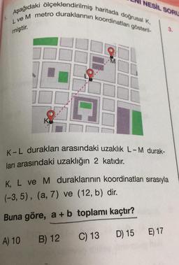 Aşağıdaki ölçeklendirilmiş haritada doğrusal K,
L ve M metro duraklarının koordinatları gösteril-
miştir.
K
M
A) 10
NESİL SORU
K-L durakları arasındaki uzaklık L-M durak-
ları arasındaki uzaklığın 2 katıdır.
K, L ve M duraklarının koordinatları sırasıyla
(-3, 5), (a, 7) ve (12, b) dir.
Buna göre, a + b toplamı kaçtır?
B) 12
C) 13
D) 15
E) 17