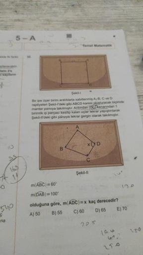 kilde in farki
oplanacaktır.
lamı 4'e
i sayıların
-O
5-A
540
Ç
ina
168
1/
32.
m(ABC)=60°
m(DAB)=100°
Şekil-l
Bir ipe üçer birim aralıklarla sabitlenmiş A/B, C ve D
raptiyeleri Şekil-l'deki gibi ABCD karesi oluşturacak biçimde
mantar panoya takılmıştır. Ard