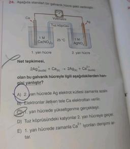 24. Aşağıda standart bir galvanik hücre şekli verilmiştir.
X
Ca
Voltmetre
Tuz köprüsü
1 M
Ca(NO3)2
1. yarı hücre
Net tepkimesi,
25 °C
Ag
1 M
AgNO3
2. yarı hücre
2Ag (suda) + Ca(k)
olan bu galvanik hücreyle ilgili aşağıdakilerden han-
gisi yanlıştır?
→ 2Ag (k) + Ca²+
(suda)
A) 2. yarı hücrede Ag elektrot kütlesi zamanla azalır.
B Elektronlar iletken tele Ca elektrottan verilir.
CM. yarı hücrede yükseltgenme gerçekleşir.
D) Tuz köprüsündeki katyonlar 2. yarı hücreye geçer.
E) 1. yarı hücrede zamanla Ca²+ iyonları derişimi ar-
2+
tar.
20