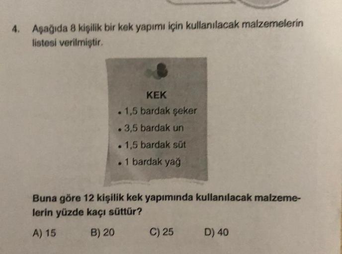 4. Aşağıda 8 kişilik bir kek yapımı için kullanılacak malzemelerin
listesi verilmiştir.
KEK
1,5 bardak şeker
. 3,5 bardak un
. 1,5 bardak süt
. 1 bardak yağ
Buna göre 12 kişilik kek yapımında kullanılacak malzeme-
lerin yüzde kaçı süttür?
A) 15
B) 20
C) 25