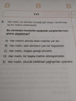 5.
B
B
TYT
B
Her metin, bir alıntılar mozaiği gibi oluşur; içinde baş-
ka bir metnin eritilmesidir.
Bu cümleden hareketle aşağıdaki yargılardan han-
gisine ulaşılamaz?
A) Her metnin altında öteki metinler yer alır.
B) Her metin, eski alıntıların yeni bir örgüsüdür.
C) Her metin, doğası gereği biriciktir.
D) Her metin, bir başka metnin dönüşümüdür.
E) Her metin, okurda belleksel çağrışımlar uyandırır.