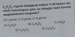 C,H,O₂ organik bileşiğinde kütlece % 60 karbon ele-
menti bulunduğuna göre, bu bileşiğin basit formülü
aşağıdakilerden hangisidir?
(H:1 g/mol, C:12 g/mol, O:16 g/mol)
A) C₂H₂O
B) C5H8O₂
D) C₂H₂O₂
C) CH₂O
E) C₂H₂O₂