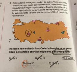 d-
a-
16. Bitkinin temel ihtiyaçlarından biri de sudur. Yaz döneminde
önemli bir kısmı kurak geçen ülkemizde birçok tarım ürünü
için sulamaya ihtiyaç duyulmaktadır. Sulama olanaklarının si-
nırlı olduğu yerlerde ise suya daha az ihtiyaç duyulan ürün-
ler yetiştirilmekte ve tarım alanlarının bir bölümü nadasa bl-
rakılmaktadır.
11
A) I ve II
?
Haritada numaralandırılan yörelerin hangilerinde, yuka-
rıdaki açıklamada belirtilen uygulama daha yaygındır?
D) II ve IV
≥0
B ve III
E) Il ve V
C) II ve III
18.
houds